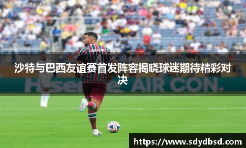 沙特与巴西友谊赛首发阵容揭晓球迷期待精彩对决