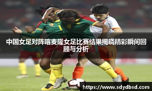 中国女足对阵喀麦隆女足比赛结果揭晓精彩瞬间回顾与分析